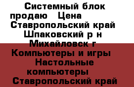 Системный блок продаю › Цена ­ 15 500 - Ставропольский край, Шпаковский р-н, Михайловск г. Компьютеры и игры » Настольные компьютеры   . Ставропольский край